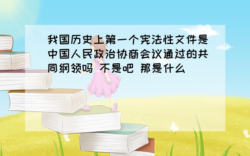 我国历史上第一个宪法性文件是中国人民政治协商会议通过的共同纲领吗 不是吧 那是什么