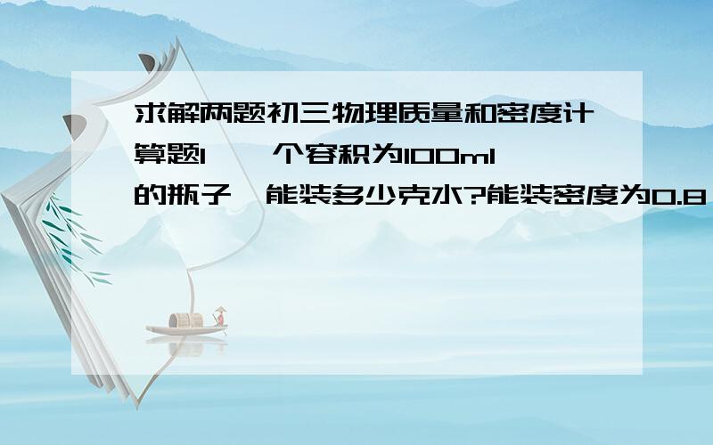 求解两题初三物理质量和密度计算题1、一个容积为100ml的瓶子,能装多少克水?能装密度为0.8×10³kg/m³的酒精多少克?2、1kg水的体积多大?全部凝固成冰时体积多大?体积增大或减小了多少?