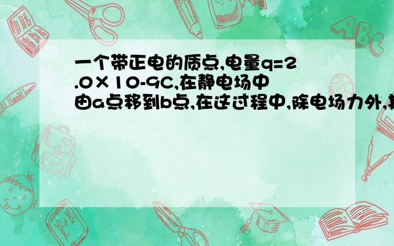 一个带正电的质点,电量q=2.0×10-9C,在静电场中由a点移到b点,在这过程中,除电场力外,其它力······一个带正电的质点,电量q=2.0×10-9C,在静电场中由a点移到b点,在这过程中,除电场力外,其它力