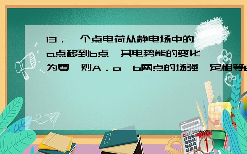 13．一个点电荷从静电场中的a点移到b点,其电势能的变化为零,则A．a,b两点的场强一定相等B．该点电荷一定沿等势面移动C．作用于该点电荷的电场力与移动方向总是垂直的D．a、b两点的电势