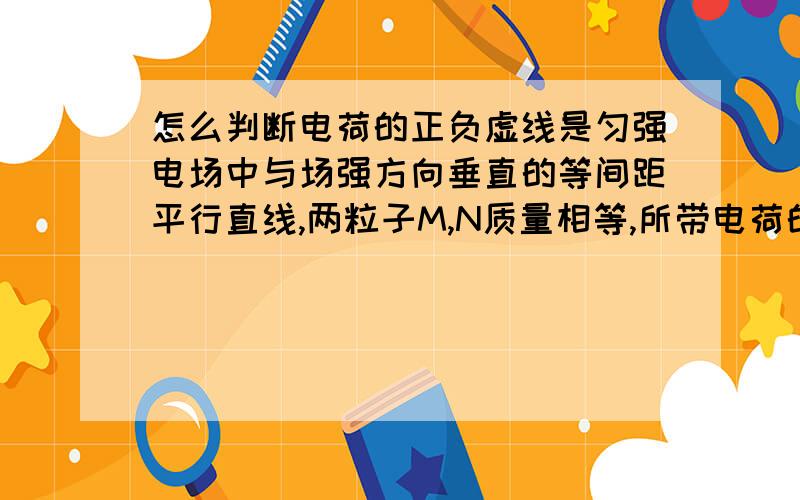 怎么判断电荷的正负虚线是匀强电场中与场强方向垂直的等间距平行直线,两粒子M,N质量相等,所带电荷的绝对值也相等,现将M.N从O点以相同速率射出怎么判断M,N带什么电荷图