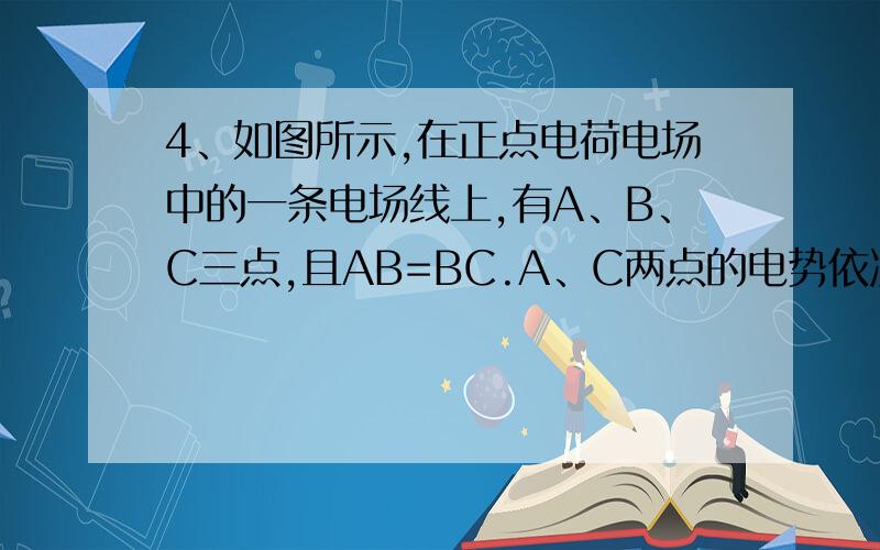 4、如图所示,在正点电荷电场中的一条电场线上,有A、B、C三点,且AB=BC.A、C两点的电势依次为φA=10V和φC=2V,则B点的电势是（ ） A.一定等于6V B.一定低于6V C.一定高于6V D.无法确定 图 +——A——B