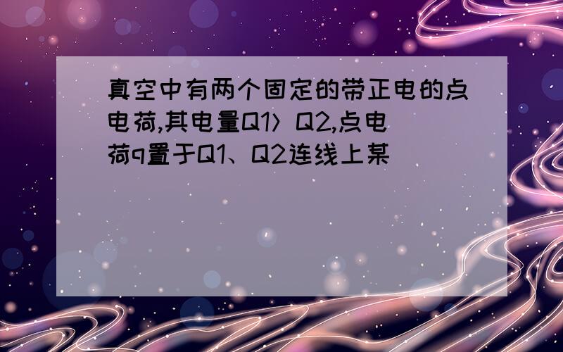 真空中有两个固定的带正电的点电荷,其电量Q1＞Q2,点电荷q置于Q1、Q2连线上某