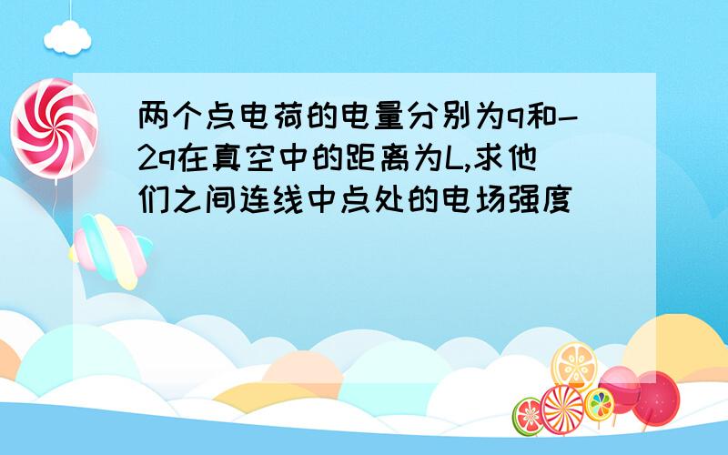 两个点电荷的电量分别为q和-2q在真空中的距离为L,求他们之间连线中点处的电场强度