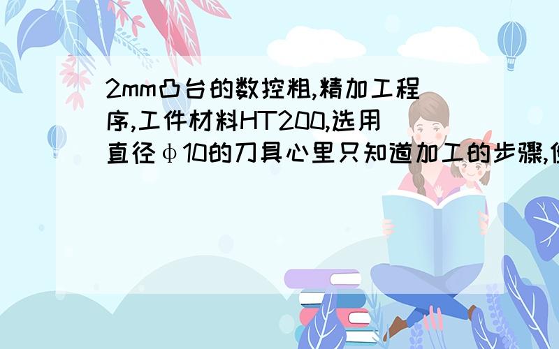 2mm凸台的数控粗,精加工程序,工件材料HT200,选用直径φ10的刀具心里只知道加工的步骤,但是不知道用程序怎么表达