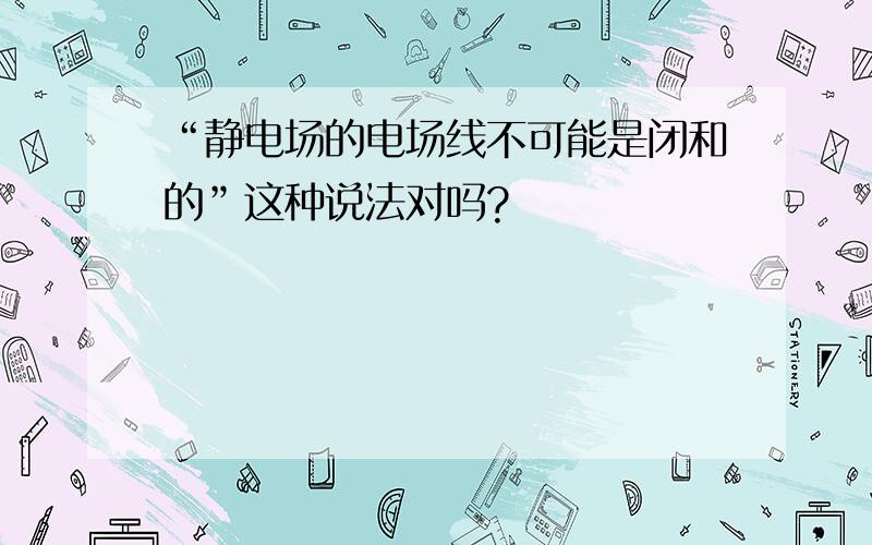 “静电场的电场线不可能是闭和的”这种说法对吗?