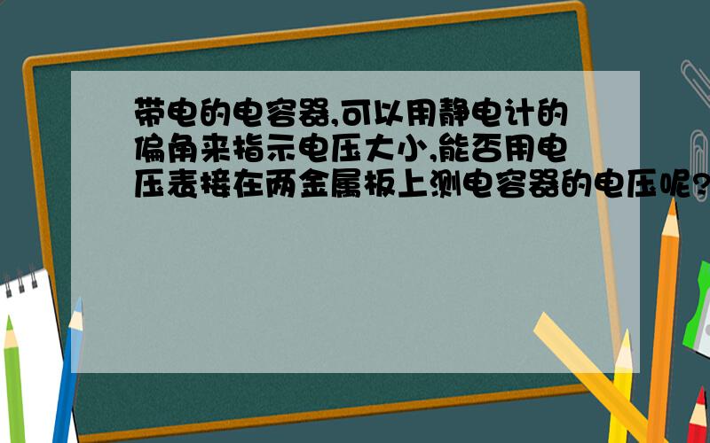 带电的电容器,可以用静电计的偏角来指示电压大小,能否用电压表接在两金属板上测电容器的电压呢?我们物理老师说：接电压表相当于用导线把两金属板相连,电荷中和,所以不能用电压表测.