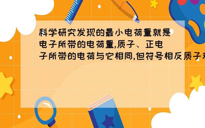 科学研究发现的最小电荷量就是电子所带的电荷量,质子、正电子所带的电荷与它相同,但符号相反质子和正电子所带的正电荷加起来与电子带的负电荷相同吗?