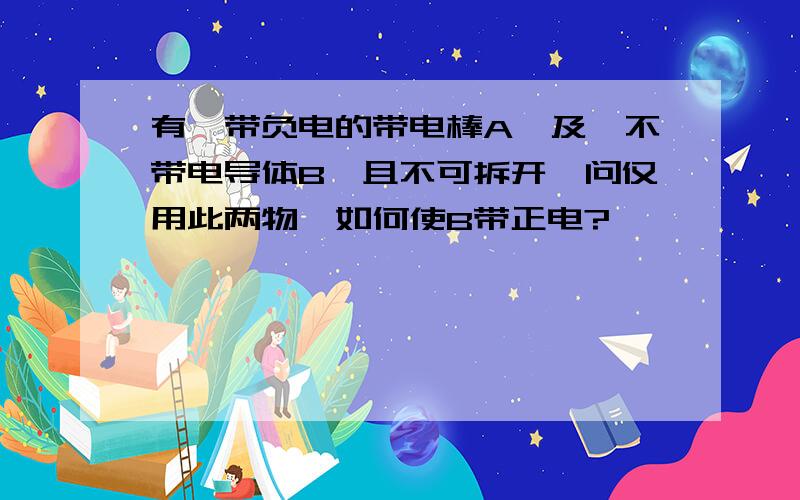 有一带负电的带电棒A,及一不带电导体B,且不可拆开,问仅用此两物,如何使B带正电?