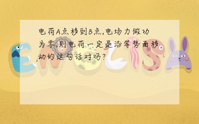 电荷A点移到B点,电场力做功为零,则电荷一定是沿等势面移动的这句话对吗?