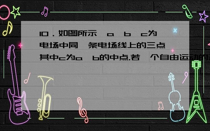 10．如图所示,a、b、c为电场中同一条电场线上的三点,其中c为a、b的中点.若一个自由运动的正电荷先后经过a、b两点,a、b两点的电势分别为φa=-3V、φb=7V,则（ ）A．c点电势为2VB．a点的场强小于