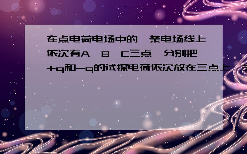 在点电荷电场中的一条电场线上依次有A、B、C三点,分别把+q和-q的试探电荷依次放在三点上,关于它所具有的电势能的正确说法是(    )A.放上+q时,它们的电势能EA＞EB＞ECB.放上+q时,它们的电势能