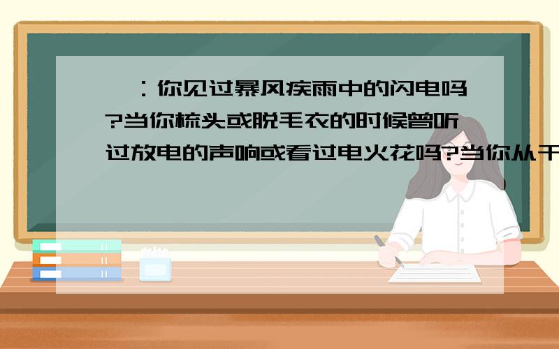 一：你见过暴风疾雨中的闪电吗?当你梳头或脱毛衣的时候曾听过放电的声响或看过电火花吗?当你从干燥的地毯走过,手碰到金属把手时,你有过被点击的感觉吗?摩擦过的塑料袋为什么黏在墙