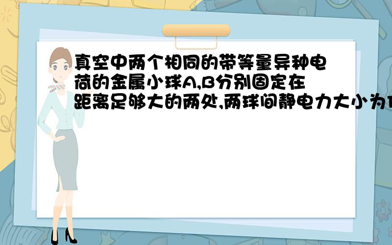 真空中两个相同的带等量异种电荷的金属小球A,B分别固定在距离足够大的两处,两球间静电力大小为F,永不带电的同样小球C先和A接触,再和B接触,然后移去C,则A,B间的静电力大小为_______