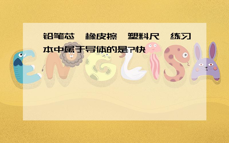 铅笔芯,橡皮擦,塑料尺,练习本中属于导体的是?快