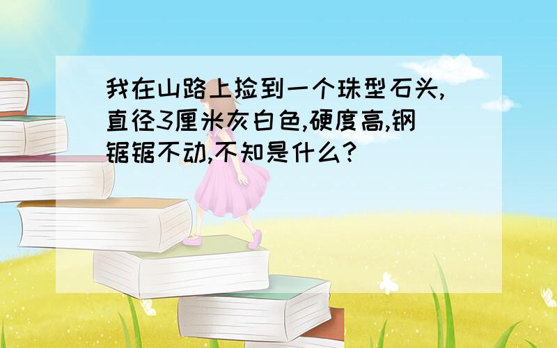 我在山路上捡到一个珠型石头,直径3厘米灰白色,硬度高,钢锯锯不动,不知是什么?