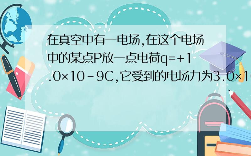 在真空中有一电场,在这个电场中的某点P放一点电荷q=+1.0×10-9C,它受到的电场力为3.0×10-4N,求（1）p点处电场强度的大小（2）若在p点处换p’=2.0×10 9C的负点电荷,则p点的电场强度为多少（3）若