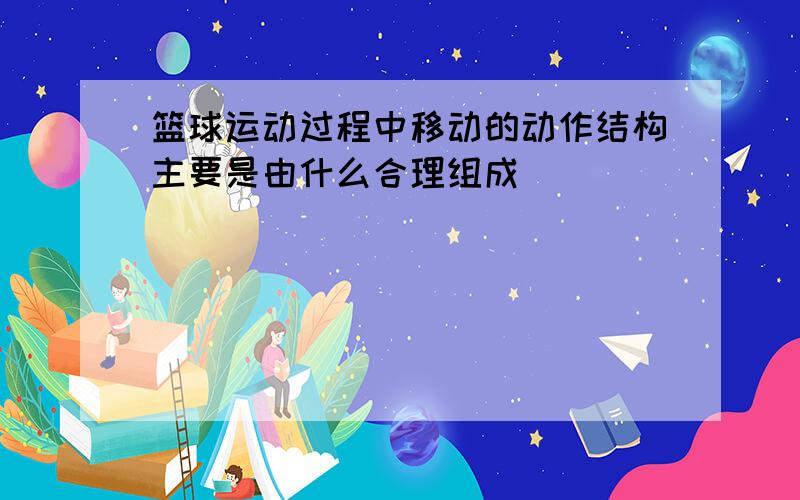 篮球运动过程中移动的动作结构主要是由什么合理组成