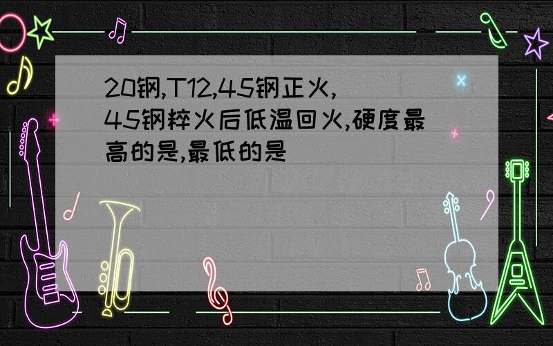 20钢,T12,45钢正火,45钢粹火后低温回火,硬度最高的是,最低的是