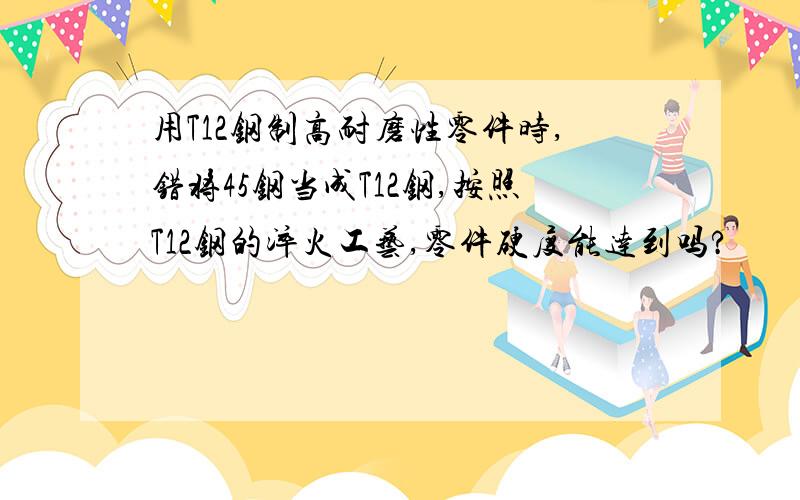 用T12钢制高耐磨性零件时,错将45钢当成T12钢,按照T12钢的淬火工艺,零件硬度能达到吗?