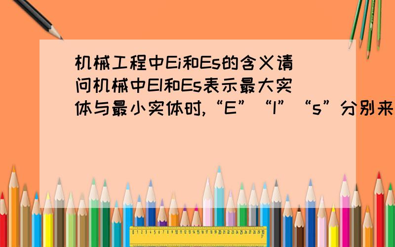 机械工程中Ei和Es的含义请问机械中EI和Es表示最大实体与最小实体时,“E”“I”“s”分别来自哪一个英语单词?