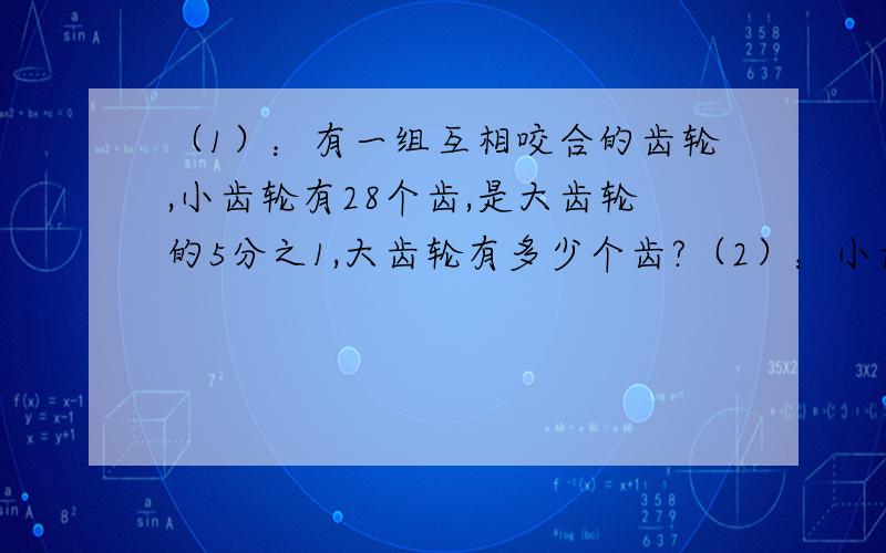 （1）：有一组互相咬合的齿轮,小齿轮有28个齿,是大齿轮的5分之1,大齿轮有多少个齿?（2）：小齿轮每分钟转400周,大齿轮每分钟转的周数是小齿轮的5分之1,大齿轮每分钟转多少周