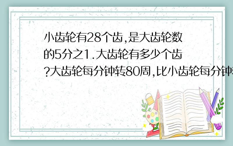 小齿轮有28个齿,是大齿轮数的5分之1.大齿轮有多少个齿?大齿轮每分钟转80周,比小齿轮每分钟转的周数少5分之4 ．小齿轮每分钟转多少周?