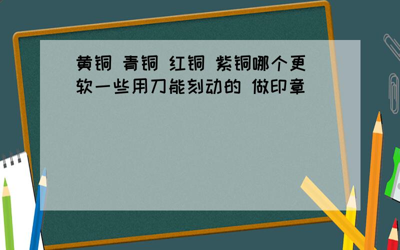 黄铜 青铜 红铜 紫铜哪个更软一些用刀能刻动的 做印章