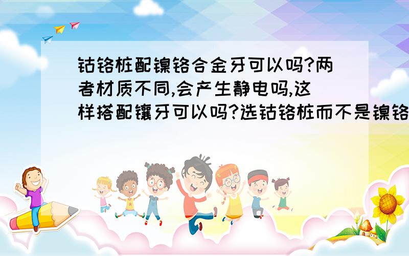 钴铬桩配镍铬合金牙可以吗?两者材质不同,会产生静电吗,这样搭配镶牙可以吗?选钴铬桩而不是镍铬桩是担心镍元素渗入进去影响牙根,我的担心多余吗?两种混搭可以吗?我知道钴铬牙性价比高