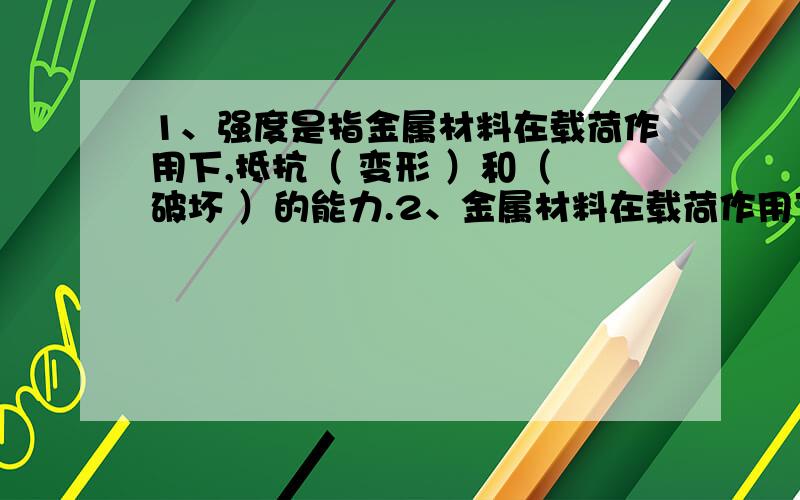 1、强度是指金属材料在载荷作用下,抵抗（ 变形 ）和（ 破坏 ）的能力.2、金属材料在载荷作用下,断裂前我要补考了 谁能给我一个准确答案 1、强度是指金属材料在载荷作用下,抵抗（ 变形