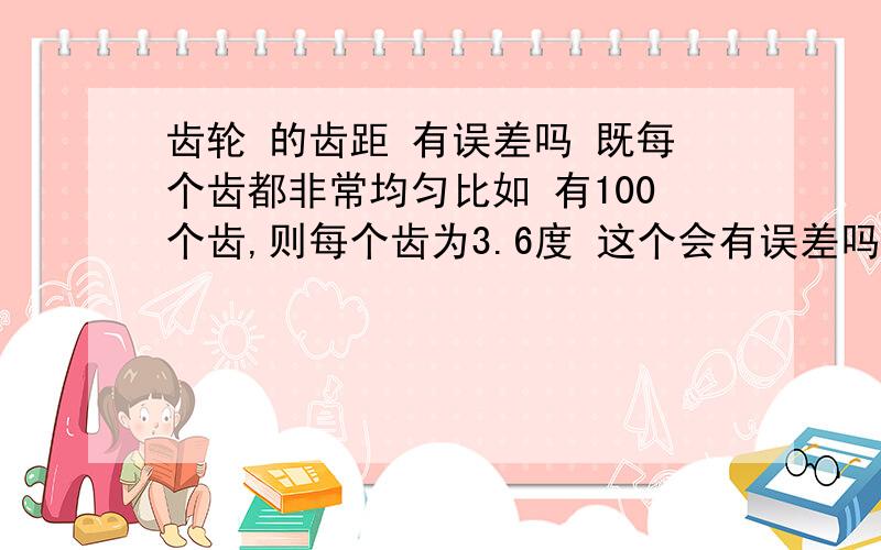 齿轮 的齿距 有误差吗 既每个齿都非常均匀比如 有100个齿,则每个齿为3.6度 这个会有误差吗 会有多大误差?没分了 给你 大恩不言谢啊 .