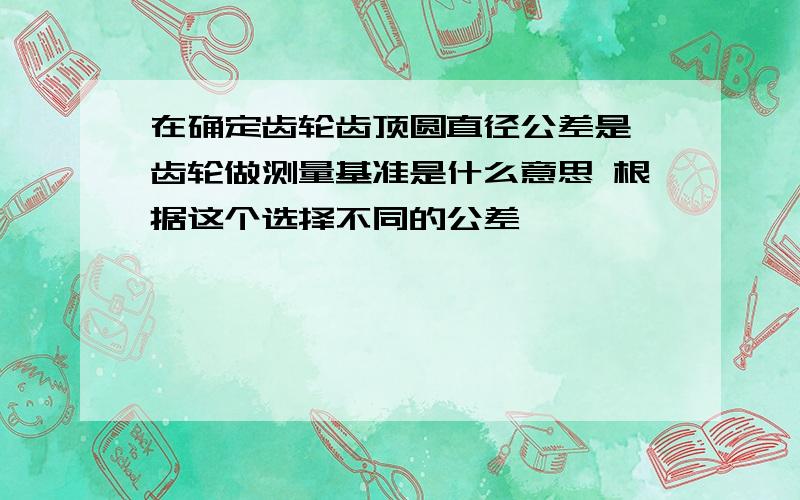 在确定齿轮齿顶圆直径公差是,齿轮做测量基准是什么意思 根据这个选择不同的公差