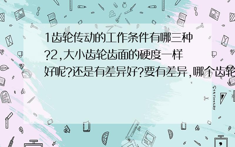 1齿轮传动的工作条件有哪三种?2,大小齿轮齿面的硬度一样好呢?还是有差异好?要有差异,哪个齿轮硬11,齿轮传动的工作条件有哪三种?12,大小齿轮齿面的硬度一样好呢?还是有差异好?要有差异,