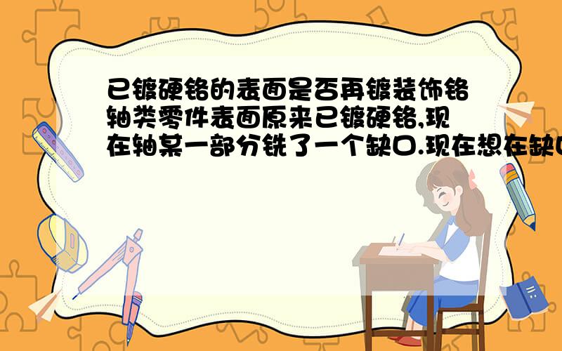 已镀硬铬的表面是否再镀装饰铬轴类零件表面原来已镀硬铬,现在轴某一部分铣了一个缺口.现在想在缺口处再镀装饰铬防锈是否可行