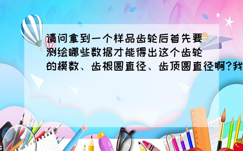 请问拿到一个样品齿轮后首先要测绘哪些数据才能得出这个齿轮的模数、齿根圆直径、齿顶圆直径啊?我指的是锥齿.