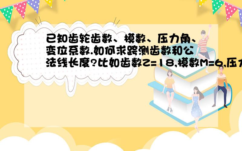 已知齿轮齿数、模数、压力角、变位系数.如何求跨测齿数和公法线长度?比如齿数Z=18,模数M=6,压力角a=20°,变位系数X=0.607那它的跨测齿数和公法线长度为多少?我要的是计算公式,不要单一的数