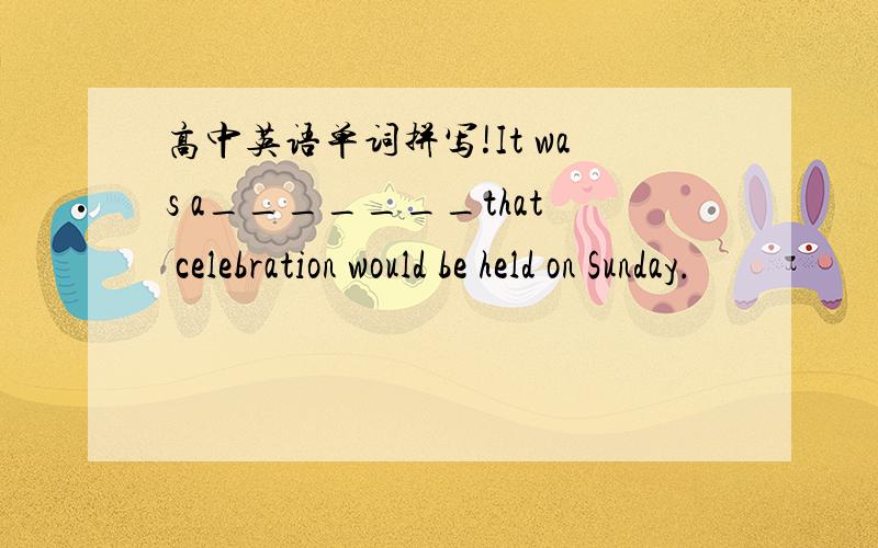 高中英语单词拼写!It was a_______that celebration would be held on Sunday.