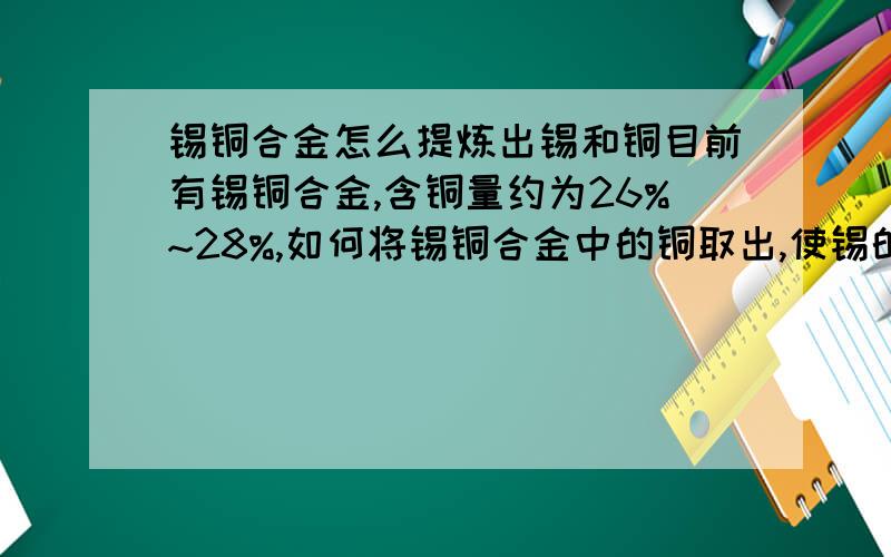 锡铜合金怎么提炼出锡和铜目前有锡铜合金,含铜量约为26%~28%,如何将锡铜合金中的铜取出,使锡的纯度变高.