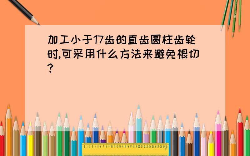 加工小于17齿的直齿圆柱齿轮时,可采用什么方法来避免根切?