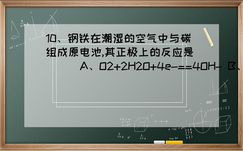 10、钢铁在潮湿的空气中与碳组成原电池,其正极上的反应是 （ ）A、O2+2H2O+4e-==4OH- B、2H++2e-==H2C、Fe-2e-==Fe2+ D、4OH--4e-==2H2O理由.