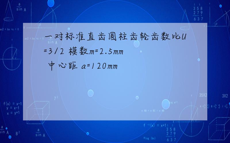 一对标准直齿圆柱齿轮齿数比U=3/2 模数m=2.5mm 中心距 a=120mm