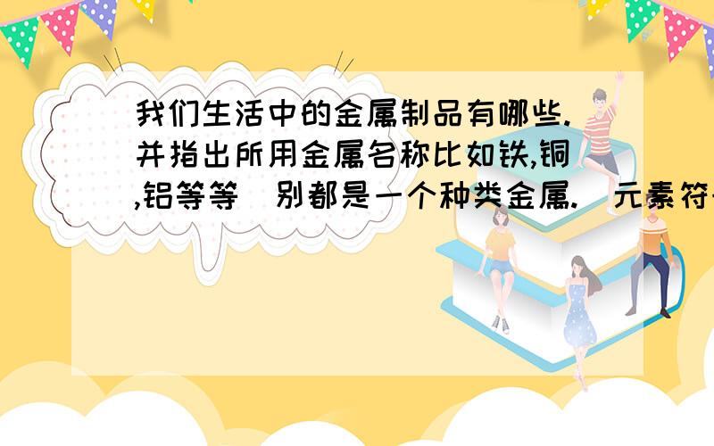 我们生活中的金属制品有哪些.并指出所用金属名称比如铁,铜,铝等等(别都是一个种类金属.)元素符号,改用图所利用性质.小弟懒,但是做这些作业我觉得这么做就可以了.自己做太浪费时间...我