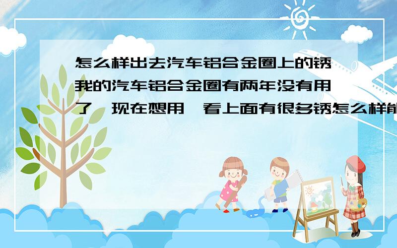 怎么样出去汽车铝合金圈上的锈我的汽车铝合金圈有两年没有用了,现在想用一看上面有很多锈怎么样能出去呀?