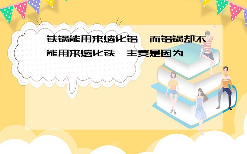 铁锅能用来熔化铝,而铝锅却不能用来熔化铁,主要是因为