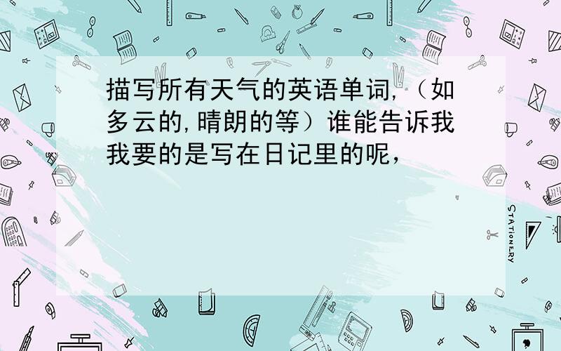 描写所有天气的英语单词,（如多云的,晴朗的等）谁能告诉我我要的是写在日记里的呢，