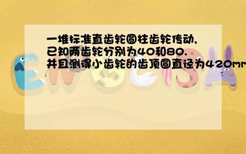 一堆标准直齿轮圆柱齿轮传动,已知两齿轮分别为40和80.并且测得小齿轮的齿顶圆直径为420mm 求两齿轮模数求两齿轮模数,分度圆直径