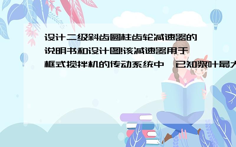 设计二级斜齿圆柱齿轮减速器的说明书和设计图!该减速器用于框式搅拌机的传动系统中,已知浆叶最大阻力（KN）、搅拌轴转速（r/min）、框架宽度B（mm）,周日交草图了,先悬赏100,做得好的再