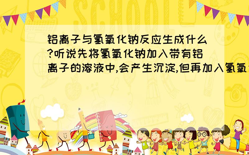 铝离子与氢氧化钠反应生成什么?听说先将氢氧化钠加入带有铝离子的溶液中,会产生沉淀,但再加入氢氧化钠溶液,沉淀会消失,请问为什么?请说的详细点儿,