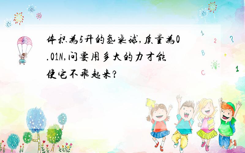 体积为5升的氢气球,质量为0.01N,问要用多大的力才能使它不飞起来?