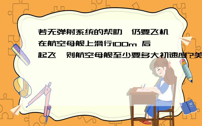 若无弹射系统的帮助,仍要飞机在航空母舰上滑行100m 后起飞,则航空母舰至少要多大初速度?美国肯尼迪号航空母舰上装有帮助飞机起飞的弹射系统,已知“F-15”型战斗机在跑道上加速时可产生